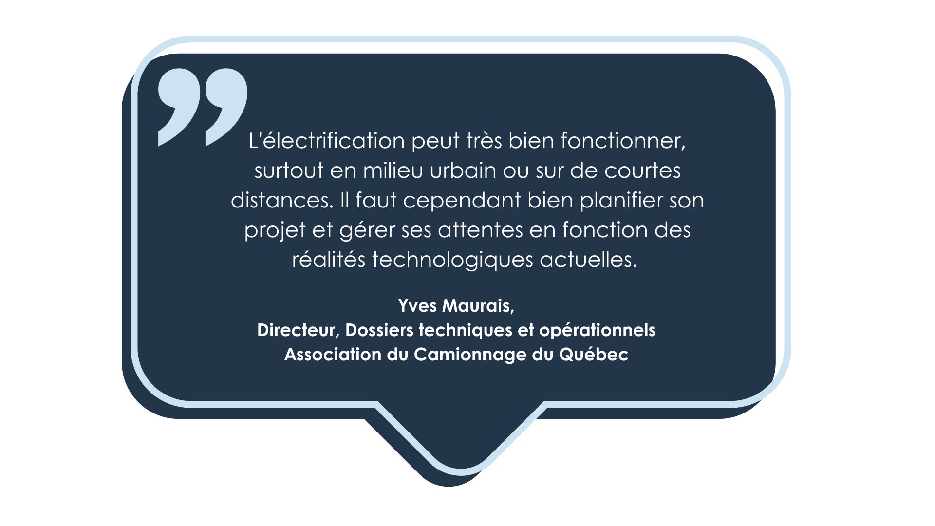 Témoignage de Yves Maurais, Directeur, Dossiers techniques et opérationnels, à l'Association du Camionnage du Québec. L'électrification peut très bien fonctionner, surtout en milieu urbain ou sur de courtes distances. Il faut cependant bien planifier son projet et gérer ses attentes en fonction des réalités technologiques actuelles.