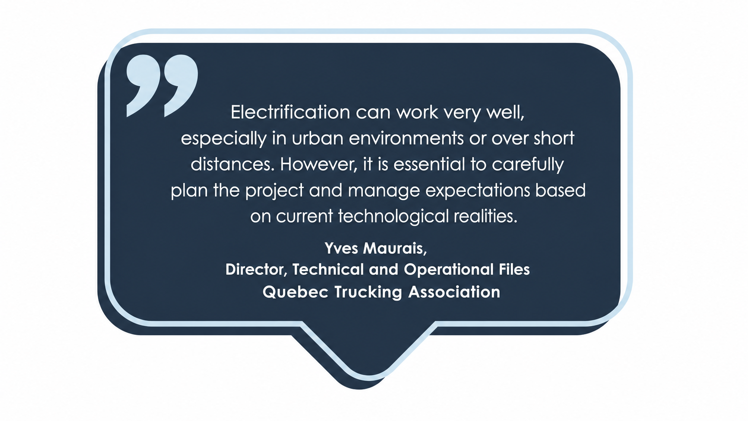 Testimony from Yves Maurais, Director of Technical and Operational Affairs at the Quebec Trucking Association. Electrification can work very well, especially in urban environments or over short distances. However, it is necessary to carefully plan your project and manage expectations according to current technological realities.